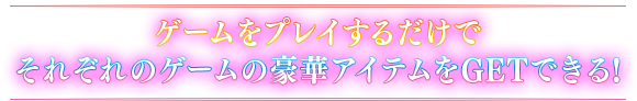 ゲームをプレイするだけで それぞれのゲームの豪華アイテムをGETできる!